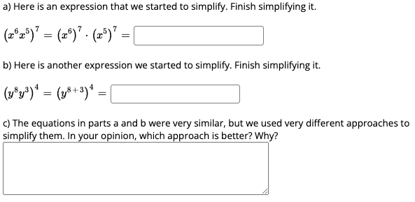 a) Here is an expression that we started to simplify. Finish simplifying it.
(2°2")' = (2°)" - (2°)"
b) Here is another expression we started to simplify. Finish simplifying it.
(v^y*)* = (z*)* = [
c) The equations in parts a and b were very similar, but we used very different approaches to
simplify them. In your opinion, which approach is better? Why?
