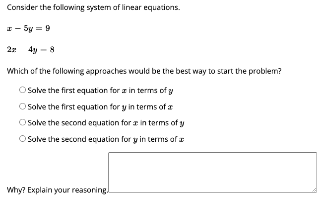 Consider the following system of linear equations.
x – 5y = 9
2x – 4y = 8
Which of the following approaches would be the best way to start the problem?
Solve the first equation for æ in terms of y
O Solve the first equation for y in terms of æ
O Solve the second equation for æ in terms of y
Solve the second equation for y in terms of x
Why? Explain your reasoning.
