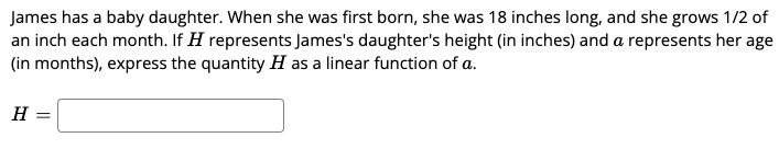 James has a baby daughter. When she was first born, she was 18 inches long, and she grows 1/2 of
an inch each month. If H represents James's daughter's height (in inches) and a represents her age
(in months), express the quantity H as a linear function of a.
H
