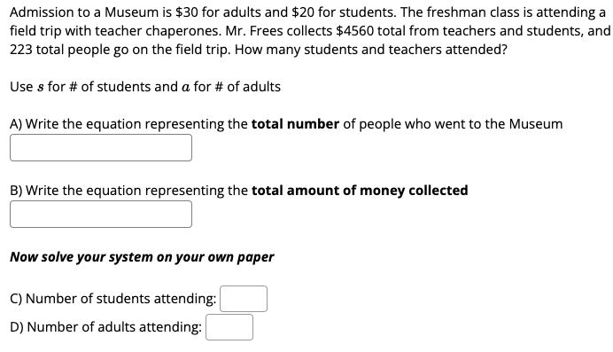 Admission to a Museum is $30 for adults and $20 for students. The freshman class is attending a
field trip with teacher chaperones. Mr. Frees collects $4560 total from teachers and students, and
223 total people go on the field trip. How many students and teachers attended?
Use s for # of students and a for # of adults
A) Write the equation representing the total number of people who went to the Museum
B) Write the equation representing the total amount of money collected
Now solve your system on your own paper
C) Number of students attending:
D) Number of adults attending:
