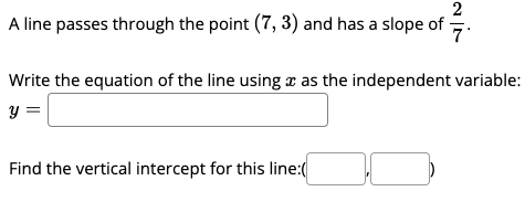 A line passes through the point (7, 3) and has a slope of -
7
Write the equation of the line using x as the independent variable:
Find the vertical intercept for this line:(
