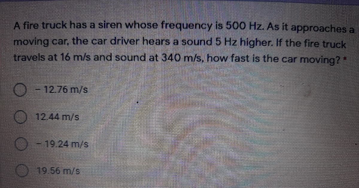 A fire truck has a siren whose frequency is 500 Hz. As it approaches a
moving car, the car driver hears a sound 5 Hz higher. If the fire truck
travels at 16 m/s and sound at 340 m/s, how fast is the car moving?*
12.76 m/s
12.44m/s
-19:24m/s
19.56m/s
