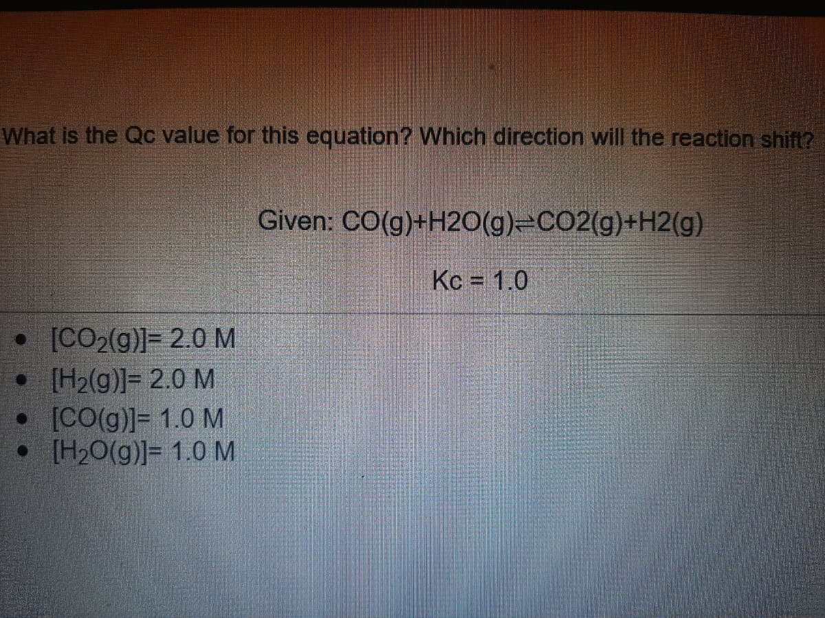 What is the Qc value for this equation? Which direction will the reaction shift?
Given: CO(g)+H2O(g)=CO2(g)+H2(g)
Kc = 1.0
• [CO2(g)]= 2.0M
• [H2(g)]= 2.0 M
• [CO(g)]= 1.0 M
• [H2O(g)]= 1.0 M
