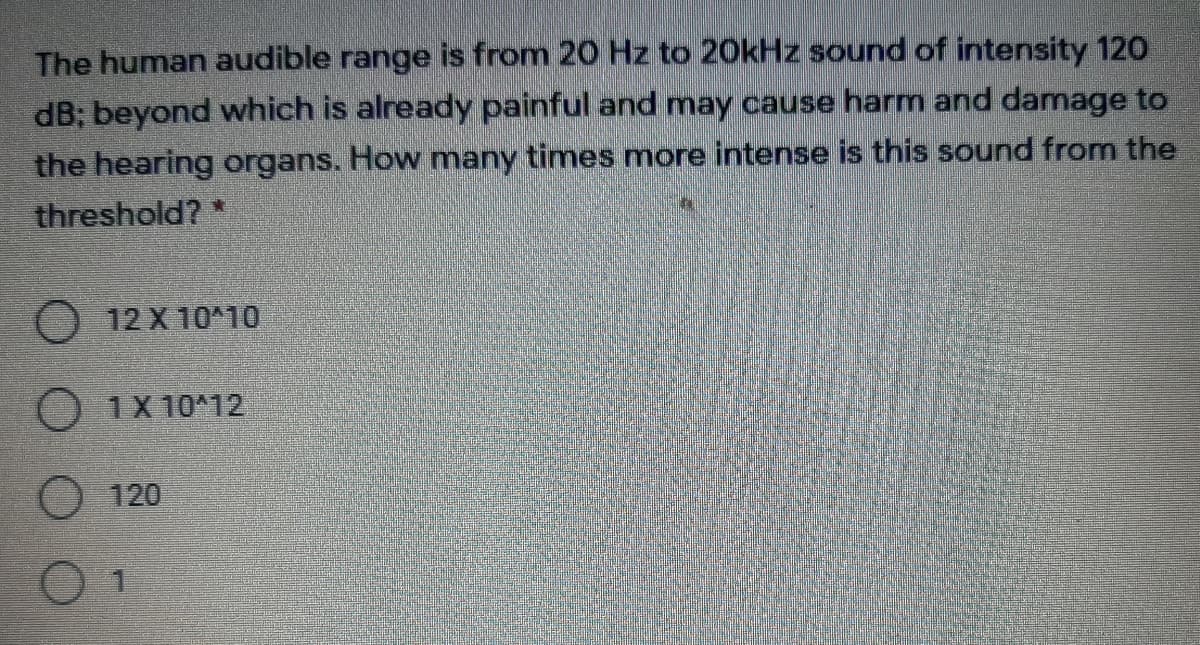 The human audible range is from 20 Hz to 20kHz sound of intensity 120
dB; beyond which is already painful and may cause harm and damage to
the hearing organs. How many times more intense is this sound from the
threshold? *
O 12 X 10*10
O 1X 10*12
120
