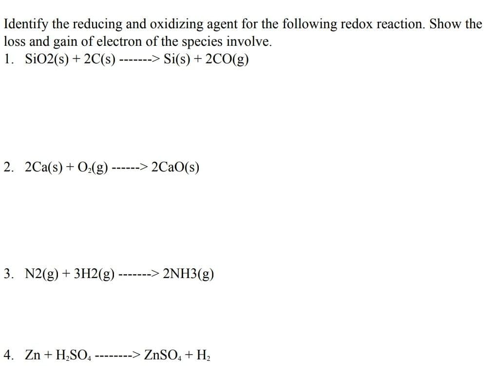 Identify the reducing and oxidizing agent for the following redox reaction. Show the
loss and gain of electron of the species involve.
1. SiO2(s) + 2C(s)·
-------> Si(s) + 2CO(g)
2. 2Ca(s) + O,(g) ------> 2CAO(s)
3. N2(g) + 3H2(g)
-------> 2NH3(g)
4. Zn + H,SO,
--------> ZnSO, + H,
