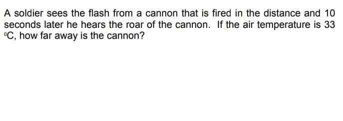 A soldier sees the flash from a cannon that is fired in the distance and 10
seconds later he hears the roar of the cannon. If the air temperature is 33
°C, how far away is the cannon?
