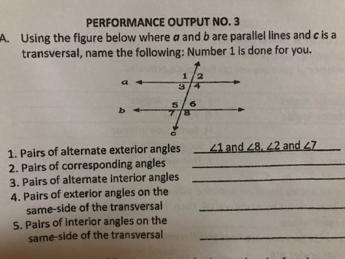 PERFORMANCE OUTPUT NO.3
A. Using the figure below where a and b are parallel lines and c is a
transversal, name the following: Number 1 is done for you.
3.
5.
8.
b.
41 and 48, 2 and 47
1. Pairs of alternate exterior angles
2. Pairs of corresponding angles
3. Pairs of alternate interior angles
4. Pairs of exterior angles on the
same-side of the transversal
5. Pairs of interior angles on the
same-side of the transversal
