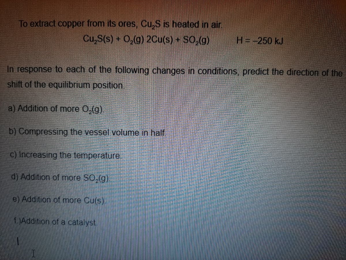 To extract copper from its ores, Cu,S is heated in air.
Cu,S(s) + O,(g) 2Cu(s) + SO,(g)
H=-250 kJ
In response to each of the following changes in conditions, predict the direction of the
shift of the equilibrium position.
a) Addition of more 0,(g).
b) Compressing the vessel volume in half
c) Increasing the temperature.
d) Addition of more SO,(g)
e) Addition of more Cu(s).
JAddition of a catalyst.

