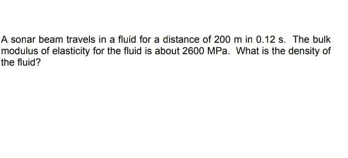 A sonar beam travels in a fluid for a distance of 200 m in 0.12 s. The bulk
modulus of elasticity for the fluid is about 2600 MPa. What is the density of
the fluid?

