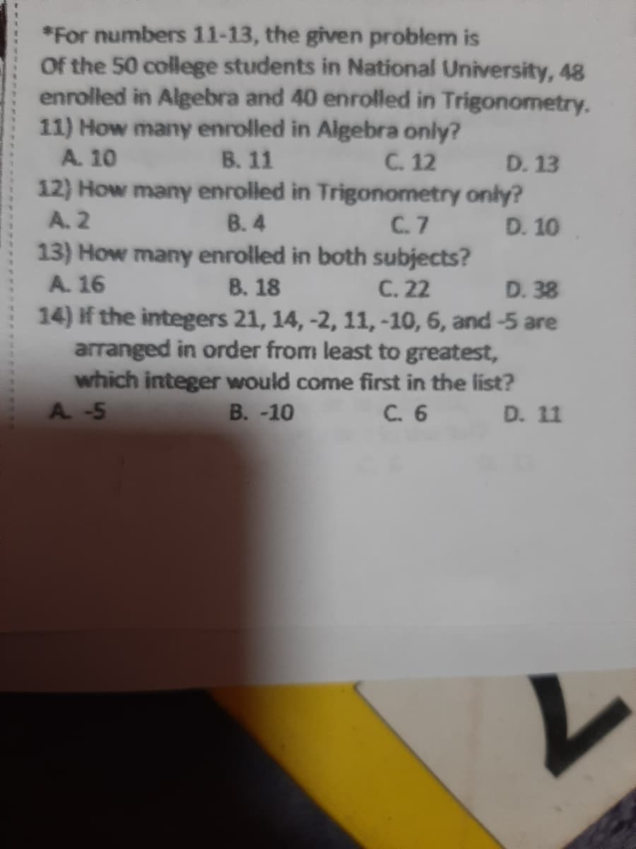 *For numbers 11-13, the given problem is
Of the 50 college students in National University, 48
enrolled in Algebra and 40 enrolled in Trigonometry.
11) How many enrolled in Algebra only?
A. 10
В. 11
C. 12
D. 13
12) How many enrolled in Trigonometry only?
C.7 D. 10
A. 2
B. 4
13) How many enrolled in both subjects?
В. 18
14) If the integers 21, 14, -2, 11,-10, 6, and-5 are
arranged in order from least to greatest,
which integer would come first in the list?
В. -10
A. 16
C. 22
D. 38
A. -5
С. 6
D. 11
