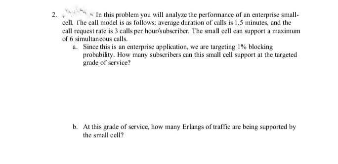 2.
n In this problem you will analyze the performance of an enterprise small-
cell. The call model is as follows: average duration of calls is 1.5 minutes, and the
call request rate is 3 calls per hour/subscriber. The small cell can support a maximum
of 6 simultaneous calls.
a. Since this is an enterprise application, we are targeting 1% blocking
probability. How many subseribers can this small cell support at the targeted
grade of service?
b. At this grade of service, how many Erlangs of traffic are being supported by
the small cell?
