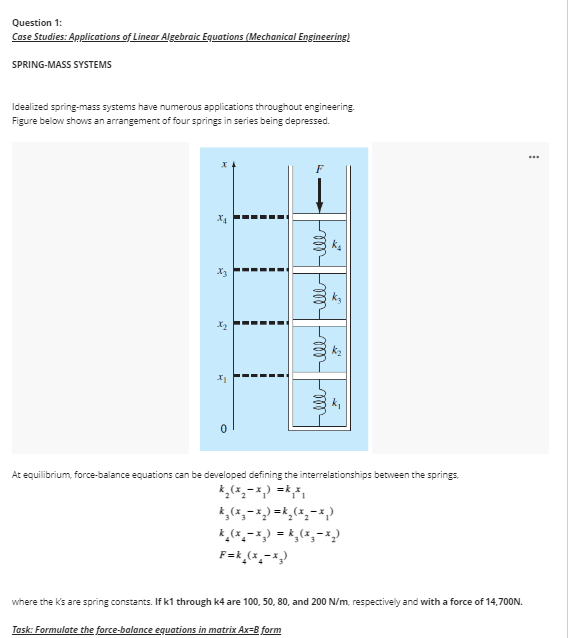 Question 1:
Case Studies: Applications of Linear Algebraic Equations (Mechanical Engineering)
SPRING-MASS SYSTEMS
Idealized spring-mass systems have numerous applications throughout engineering.
Figure below shows an arrangement of four springs in series being depressed.
2
H
0
!
llllllllllll
2
Task: Formulate the force-balance equations in matrix Ax=8 form
N
At equilibrium, force-balance equations can be developed defining the interrelationships between the springs,
k₂ (x₂-x₁) = k₁x₁
k₂(x₂-x₂)=k₂ (x₂-x2)
k₂(x₂-x₂) = k₂(x₂-x2)
F=k_(x₂-x₂)
where the K's are spring constants. If k1 through k4 are 100, 50, 80, and 200 N/m, respectively and with a force of 14,700N.