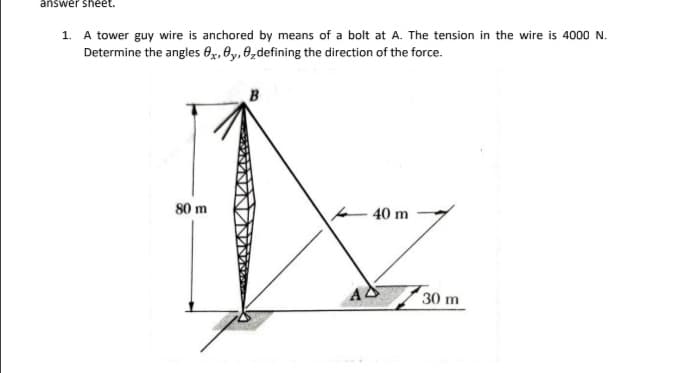 answer sheet.
1. A tower guy wire is anchored by means of a bolt at A. The tension in the wire is 4000 N.
Determine the angles 0x, ey, 0,defining the direction of the force.
B
80 m
40 m
30 m
