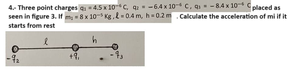 4.- Three point charges q₁ = 4.5 x 10-6 C, q2 = -6.4 x 10-6 C, q3 = -8.4 x 10-6 placed as
seen in figure 3. If m₁ = 8 x 10-5 Kg, l = 0.4 m, h = 0.2 m
starts from rest
-92
l
h
+91
-93
Calculate the acceleration of mi if it