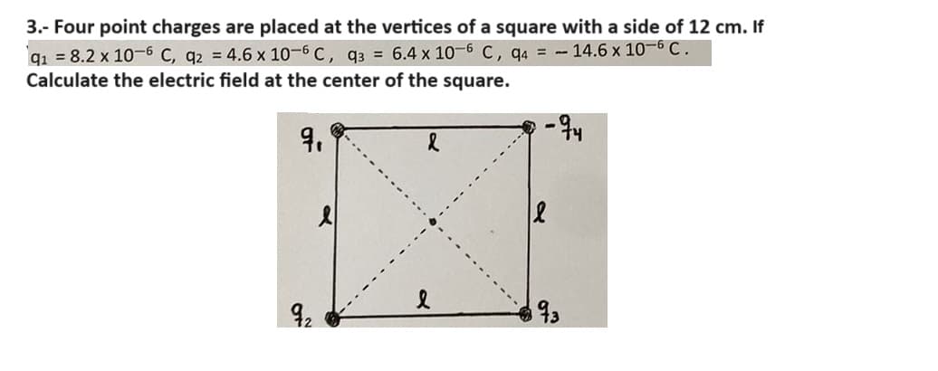 3.- Four point charges are placed at the vertices of a square with a side of 12 cm. If
q₁ = 8.2 x 10-6 C, q2 = 4.6 x 10-6 C, q3 = 6.4 x 10-6 C, q4 = 14.6 x 10-6 C.
Calculate the electric field at the center of the square.
9.
&
-94
92
93