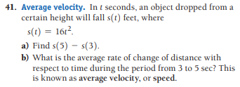 41. Average velocity. In t seconds, an object dropped from a
certain height will fall s(t) feet, where
s(t) = 161?.
a) Find s(5) – s(3).
b) What is the average rate of change of distance with
respect to time during the period from 3 to 5 sec? This
is known as average velocity, or speed.
