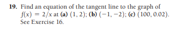 19. Find an equation of the tangent line to the graph of
f(x) = 2/x at (a) (1, 2); (b) (–1, –2); (c) (100, 0.02).
See Exercise 16.
