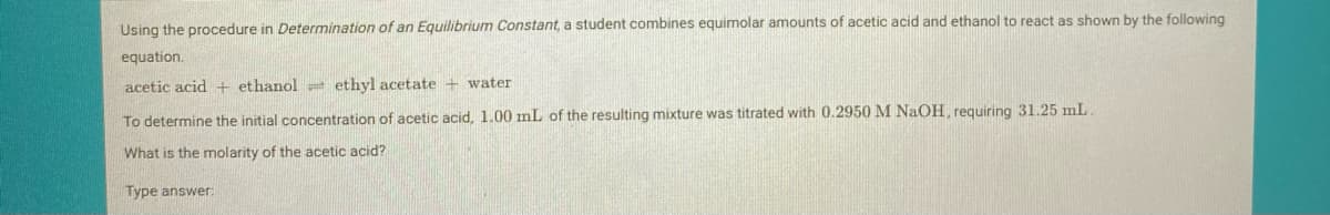 Using the procedure in Determination of an Equilibrium Constant, a student combines equimolar amounts of acetic acid and ethanol to react as shown by the following
equation.
acetic acid + ethanol e ethyl acetate + water
To determine the initial concentration of acetic acid, 1.00 mL of the resulting mixture was titrated with 0.2950 M NaOH, requiring 31.25 mL.
What is the molarity of the acetic acid?
Type answer:
