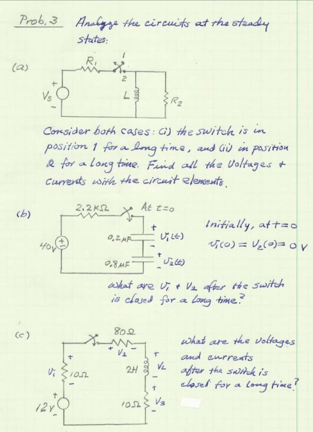 Prob, 3 Analyze the circuits at the steady
states:
R.
(a)
Vs
R2
Consider both cases: Ci) the switch is in
position 1 for a long time, and Gù in pasition
2 for a long tine. Fund all the Voltages +
currents with the circuit elements.
2.2KSL
At t=o
(b)
Initially, at t=o
0,2 uR
(t4 ןU
40V
0.8MF"
what are u, + Vz after the switch
is clased for a Long time?
802
(c)
what are the voltages
and eurrents
VL
2H 8
after the switck is
clased for a long time
?
V3
1052
12y
