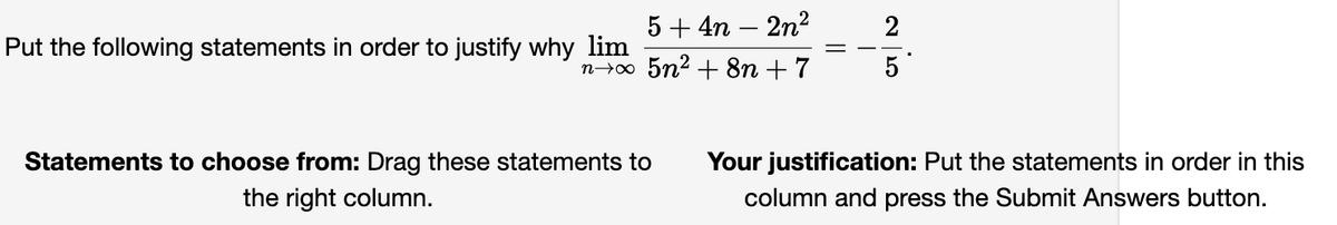 5+4n - 2n²
n→∞ 5n² + 8n +7
Put the following statements in order to justify why lim
Statements to choose from: Drag these statements to
the right column.
95
2
Your justification: Put the statements in order in this
column and press the Submit Answers button.