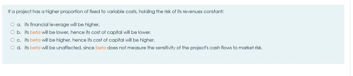 If a project has a higher proportion of fixed to variable costs, holding the risk of its revenues constant:
O a. its financial leverage will be higher.
O b. its beta will be lower, hence its cost of capital will be lower.
O c. its beta will be higher, hence its cost of capital will be higher.
O d. its beta will be unaffected, since beta does not measure the sensitivity of the project's cash flows to market risk.
