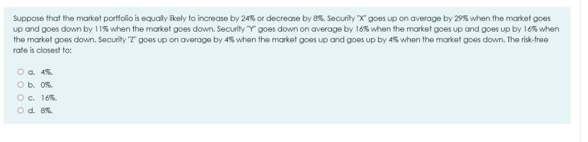 Suppose that the market portfolio is equally likely to increase by 24% or decrease by 8%. Security "X" goes up on average by 29% when the market goes
up and goes down by 11% when the market goes down. Security "Y" goes down on average by 16% when the market goes up and goes up by 16% when
the market goes down. Security "Z" goes up on average by 4% when the market goes up and goes up by 4% when the market goes down. The risk-free
rate is closest to:
O a. 4%.
O b. 0%.
O c. 16%.
O d. 8%.
