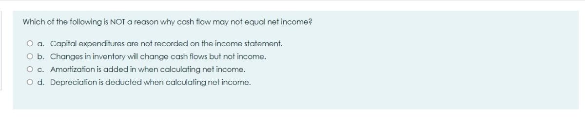 Which of the following is NOT a reason why cash flow may not equal net income?
O a. Capital expenditures are not recorded on the income statement.
O b. Changes in inventory will change cash flows but not income.
O c. Amortization is added in when calculating net income.
O d. Depreciation is deducted when calculating net income.
