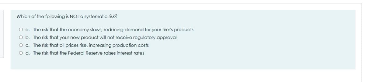 Which of the following is NOT a systematic risk?
O a. The risk that the economy slows, reducing demand for your firm's products
O b. The risk that your new product will not receive regulatory approval
O c. The risk that oil prices rise, increasing production costs
O d. The risk that the Federal Reserve raises interest rates
