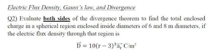 Electric Flux Density, Gauss's law, and Divergence
Q2) Evaluate both sides of the divergence theorem to find the total enclosed
charge in a spherical region enclosed inside diameters of 6 and 8 m diameters, if
the electric flux density through that region is
D = 10(r – 3)³a, C/m?
