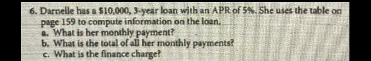 6. Darnelle has a S10,000, 3-year loan with an APR of 5%. She uses the table on
page 159 to compute information on the loan.
a. What is her monthly payment?
b. What is the total of all her monthly payments?
c. What is the finance charge?
