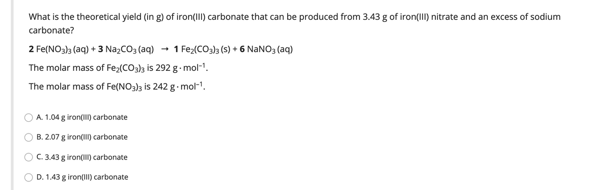 What is the theoretical yield (in g) of iron(III) carbonate that can be produced from 3.43 g of iron(III) nitrate and an excess of sodium
carbonate?
2 Fe(NO3)3 (aq) + 3 Na2CO3 (aq)
- 1 Fe2(CO3)3 (S) + 6 NANO3 (aq)
The molar mass of Fe2(CO3)3 is 292 g· mol-1.
The molar mass of Fe(NO3)3 is 242 g· mol-1.
O A. 1.04 g iron(III) carbonate
B. 2.07 g iron(III) carbonate
C. 3.43 g iron(III) carbonate
D. 1.43 g iron(III) carbonate
