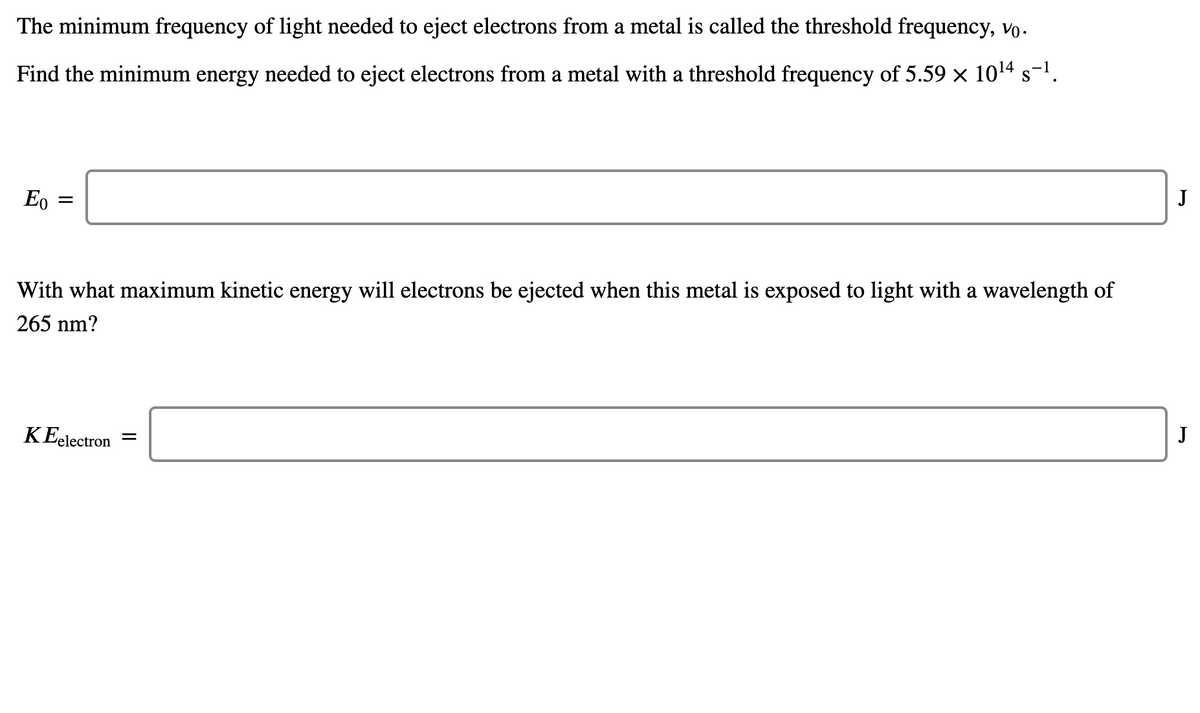 The minimum frequency of light needed to eject electrons from a metal is called the threshold frequency, vo.
Find the minimum energy needed to eject electrons from a metal with a threshold frequency of 5.59 x 1014 s-1.
Eo
J
With what maximum kinetic energy will electrons be ejected when this metal is exposed to light with a wavelength of
265 nm?
K Eelectron
J
