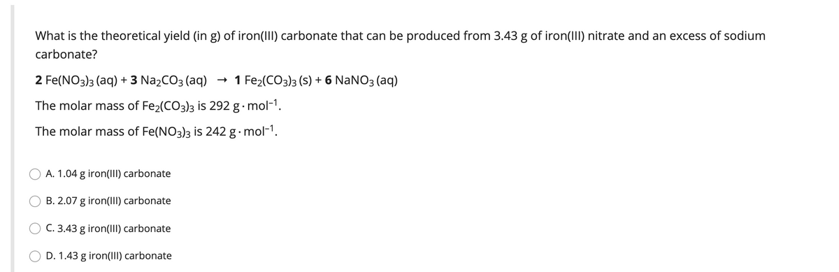 What is the theoretical yield (in g) of iron(III) carbonate that can be produced from 3.43 g of iron(III) nitrate and an excess of sodium
carbonate?
2 Fe(NO3)3 (aq) + 3 N22CO3 (aq)
- 1 Fe2(CO3)3 (S) + 6 NaNO3 (aq)
The molar mass of Fe2(CO3)3 is 292 g· mol-1.
The molar mass of Fe(NO3)3 is 242 g· mol-1.
A. 1.04 g iron(III) carbonate
B. 2.07 g iron(III) carbonate
C. 3.43 g iron(lII) carbonate
D. 1.43 g iron(III) carbonate
