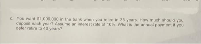 c. You want $1,000,000 in the bank when you retire in 35 years. How much should you
deposit each year? Assume an interest rate of 10%. What is the annual payment if you
defer retire to 40 years?
