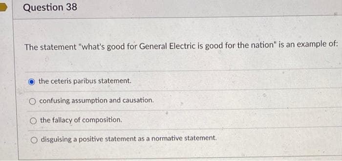 Question 38
The statement "what's good for General Electric is good for the nation" is an example of:
the ceteris paribus statement.
O confusing assumption and causation.
the fallacy of composition.
disguising a positive statement as a normative statement.
