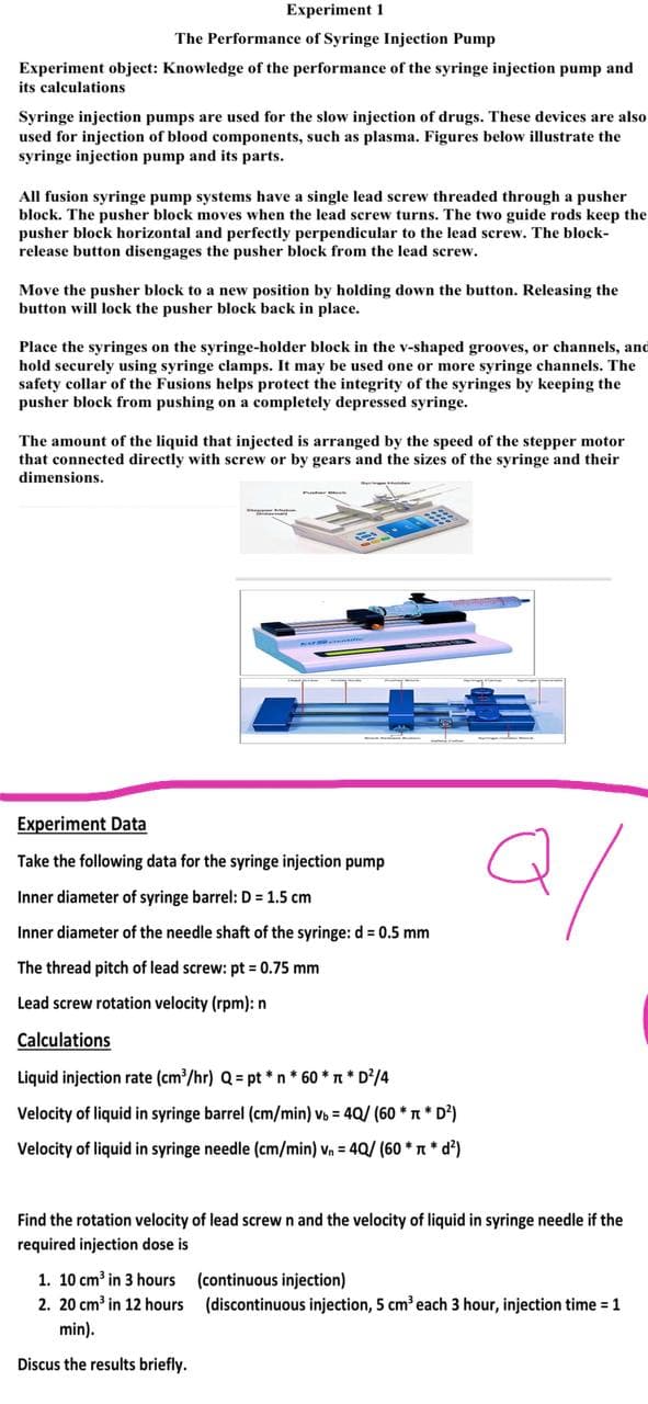 Experiment 1
The Performance of Syringe Injection Pump
Experiment object: Knowledge of the performance of the syringe injection pump and
its calculations
Syringe injection pumps are used for the slow injection of drugs. These devices are also
used for injection of blood components, such as plasma. Figures below illustrate the
syringe injection pump and its parts.
All fusion syringe pump systems have a single lead screw threaded through a pusher
block. The pusher block moves when the lead screw turns. The two guide rods keep the
pusher block horizontal and perfectly perpendicular to the lead screw. The block-
release button disengages the pusher block from the lead screw.
Move the pusher block to a new position by holding down the button. Releasing the
button will lock the pusher block back in place.
Place the syringes on the syringe-holder block in the v-shaped grooves, or channels, and
hold securely using syringe clamps. It may be used one or more syringe channels. The
safety collar of the Fusions helps protect the integrity of the syringes by keeping the
pusher block from pushing on a completely depressed syringe.
The amount of the liquid that injected is arranged by the speed of the stepper motor
that connected directly with screw or by gears and the sizes of the syringe and their
dimensions.
Experiment Data
Take the following data for the syringe injection pump
Inner diameter of syringe barrel: D = 1.5 cm
Inner diameter of the needle shaft of the syringe: d = 0.5 mm
The thread pitch of lead screw: pt = 0.75 mm
Lead screw rotation velocity (rpm): n
Calculations
Liquid injection rate (cm³/hr) Q = pt*n* 60 * π * D²/4
Velocity of liquid in syringe barrel (cm/min) vb = 4Q/ (60** D²)
Velocity of liquid in syringe needle (cm/min) v₁ = 4Q/ (60** d²)
Find the rotation velocity of lead screw n and the velocity of liquid in syringe needle if the
required injection dose is
1. 10 cm³ in 3 hours
(continuous injection)
2. 20 cm³ in 12 hours
(discontinuous injection, 5 cm³ each 3 hour, injection time = 1
min).
Discus the results briefly.