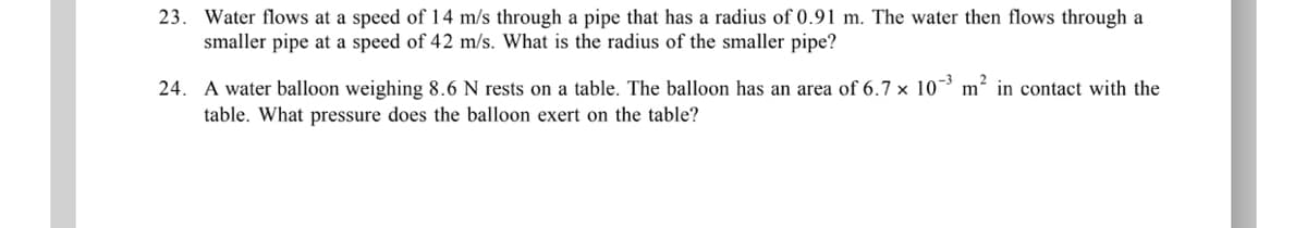 23. Water flows at a speed of 14 m/s through a pipe that has a radius of 0.91 m. The water then flows through a
smaller pipe at a speed of 42 m/s. What is the radius of the smaller pipe?
24. A water balloon weighing 8.6 N rests on a table. The balloon has an area of 6.7 × 10 m² in contact with the
table. What pressure does the balloon exert on the table?
