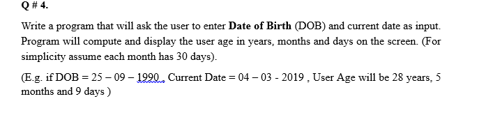 Q # 4.
Write a program that will ask the user to enter Date of Birth (DOB) and current date as input.
Program will compute and display the user age in years, months and days on the screen. (For
simplicity assume each month has 30 days).
(E.g. if DOB = 25 – 09 – 1990. Current Date = 04 – 03 - 2019 , User Age will be 28 years, 5
months and 9 days )
