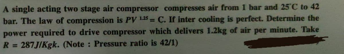 A single acting two stage air compressor compresses air from 1 bar and 25 C to 42
bar. The law of compression is PV 1.25 = C. If inter cooling is perfect. Determine the
power required to drive compressor which delivers 1.2kg of air per minute. Take
R = 287J/Kgk. (Note : Pressure ratio is 42/1)
%3D
