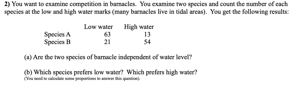 2) You want to examine competition in barnacles. You examine two species and count the number of each
species at the low and high water marks (many barnacles live in tidal areas). You get the following results:
High water
13
Low water
Species A
Species B
63
21
54
(a) Are the two species of barnacle independent of water level?
(b) Which species prefers low water? Which prefers high water?
(You need to calculate some proportions to answer this question).
