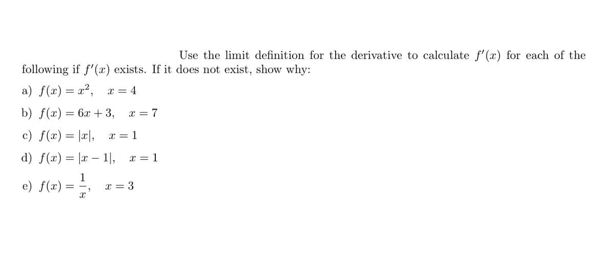 Use the limit definition for the derivative to calculate f'(x) for each of the
following if f'(x) exists. If it does not exist, show why:
a) f(x)= x²,
x = 4
b) f(«) — 6л + 3,
x = 7
c) f(x) = |x|,
x = 1
d) f(x) = |x – 1|,
x = 1
e) f(x)
1
x = 3
