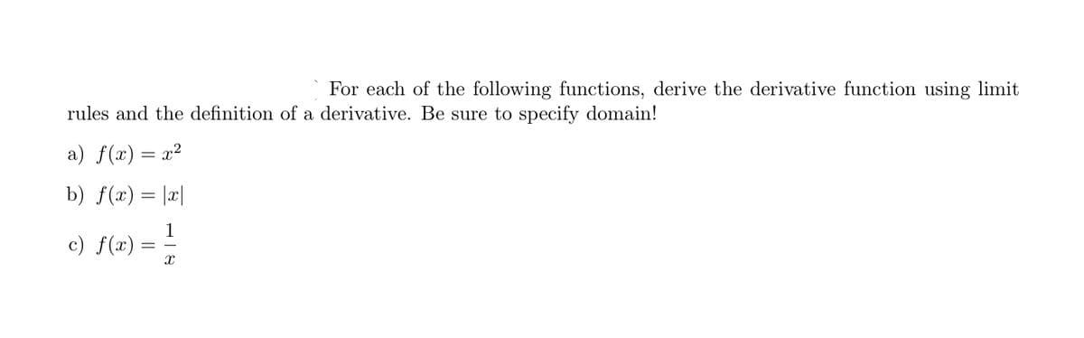 For each of the following functions, derive the derivative function using limit
rules and the definition of a derivative. Be sure to specify domain!
a) f(x) = x?
b) f(x)= |x|
1
c) f(x) =
