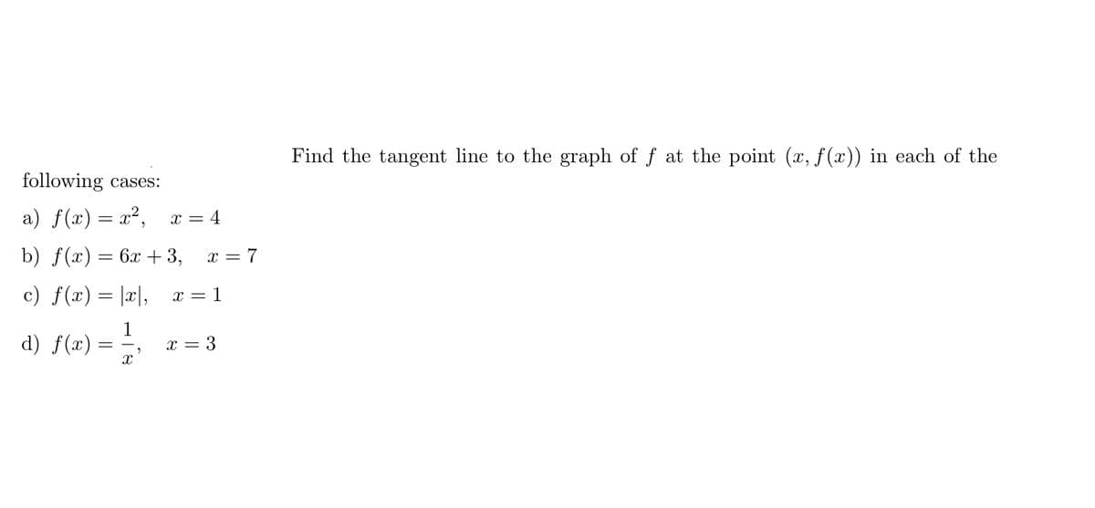 Find the tangent line to the graph of f at the point (x, f (x)) in each of the
following cases:
a) f(x) = x²,
x = 4
b) f(x) = 6x + 3,
x = 7
%3D
c) f(x) = |x|,
x = 1
d) f(x)
1
x = 3
= -
