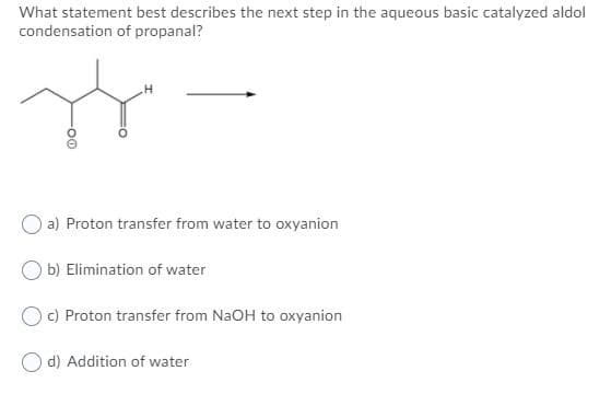 What statement best describes the next step in the aqueous basic catalyzed aldol
condensation of propanal?
a) Proton transfer from water to oxyanion
b) Elimination of water
O C) Proton transfer from NaOH to oxyanion
O d) Addition of water
