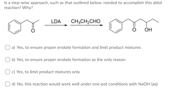 Is a step-wise approach, such as that outlined below, needed to accomplish this aldol
reaction? Why?
LDA
CH;CH2CHO
ОН
O a) Yes, to ensure proper enolate formation and limit product mixtures
O b) Yes, to ensure proper enolate formation as the only reason
O c) Yes, to limit product mixtures only
O d) No, this reaction would work well under one-pot conditions with NaOH (aq)
