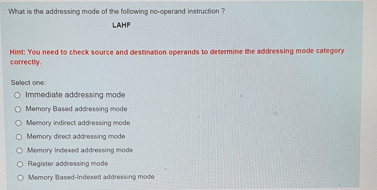 What is the addressing mode of the following no-operand instruction ?
LAHF
Hint: You need to check source and destination operands to determine the addressing mode category
correctly.
Select one:
O Immediate addressing mode
O Memory Based addressing mode
Memory indirect addressing mode
O Memory direct addressing mode
O Memory Indexed addressing mode
O Register addressing mode
O Memory Based-Indexed addressing mode
