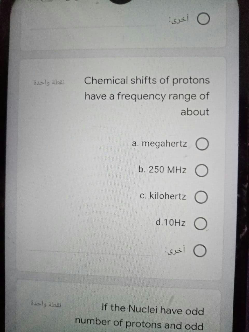 O أخرى:
Chemical shifts of protons
Saslg abäi
have a frequency range of
about
a. megahertz O
b. 250 MHz O
c. kilohertz O
d.10HZ O
isai O
نقطة واحدة
If the Nuclei have odd
number of protons and odd
