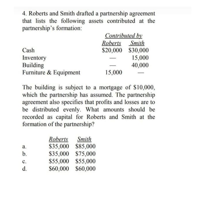 4. Roberts and Smith drafted a partnership agreement
that lists the following assets contributed at the
partnership's formation:
Contributed by
Roberts Smith
Cash
$20,000
$30,000
Inventory
15,000
Building
40,000
Furniture & Equipment
15,000
The building is subject to a mortgage of $10,000,
which the partnership has assumed. The partnership
agreement also specifies that profits and losses are to
be distributed evenly. What amounts should be
recorded as capital for Roberts and Smith at the
formation of the partnership?
Roberts Smith
a.
$35,000 $85,000
b.
$35,000 $75,000
C.
$55,000 $55,000
d.
$60,000 $60,000