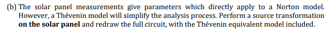 (b) The solar panel measurements give parameters which directly apply to a Norton model.
However, a Thévenin model will simplify the analysis process. Perform a source transformation
on the solar panel and redraw the full circuit, with the Thévenin equivalent model included.
