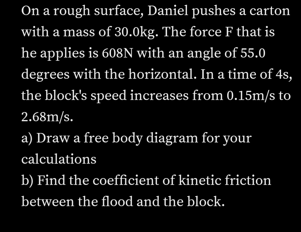 On a rough surface, Daniel pushes a carton
with a mass of 30.0kg. The force F that is
he applies is 608N with an angle of 55.0
degrees with the horizontal. In a time of 4s,
the block's speed increases from 0.15m/s to
2.68m/s.
a) Draw a free body diagram for your
calculations
b) Find the coefficient of kinetic friction
between the flood and the block.

